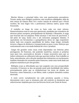   
  
  Martim  Afonso,  o  principal  deles,  veio  com  quatrocentos  povoadores. 
Trouxe, ainda, nove fidalgos cavaleiros, sete cavaleiros afidalgados, além de 
dois  moços  da  Câmara  Real.  Foi  a  maior  injeção  de  nobreza  que  o  Brasil 
recebeu.  De  seus  bagos  veio  a  pretenciosa  nobreza  nativa,  quase  toda 
fracassada.  
  O  trabalho  ao  longo  da  costa  se  fazia  cada  vez  mais  intenso. 
Numerosíssimas eram as naus que aportavam, mandadas por armadores de 
diversos países europeus, principalmente da Holanda e Alemanha. A carga 
que  levavam  não  era  pequena.  Podia  alcançar  3  mil  toras  de  pau‐brasil,  3 
mil  peles  de  onça,  muita  cera  e  até  seiscentos  papagaios  falantes.  O 
equivalente  em  ferramentas  e  quinquilharias  devia  ser  algo  respeitável. 
Juntar  tudo  isso  ocuparia  quantidade  de  índios,  largo  tempo  cortando 
árvores a léguas de distância e transportando‐as para a costa. Esforços que 
contrastavam com o seu modo habitual de viver e produzir.  
  Cargas  tão  grandes  como  essas  eram  depositadas  nas  feitorias  pelos 
portugueses.  Os  franceses,  não  podendo  mantê‐las,  usavam  as  próprias 
naus  para  isso,  ancorando‐as  durante  o  tempo  necessário  para  que  os 
índios coletassem ou colhessem tudo que queriam traficar. Esse trabalho se 
fazia, naturalmente, sob a direção imediata dos intérpretes ou truchements, 
também chamados de caramelus pelos franceses, nome mais tarde dado aos 
próprios mamelucos por eles gerados.  
  Múltiplas  eram  as  dificuldades  que  iam  surgindo  com  essa  prosperidade 
crescente.  O  fracasso  se  deu  em  grande  parte  pela  hostilidade  dos  índios, 
principalmente  pelos  que  se  estabeleceram  em  áreas  de  aliados  aos 
franceses,  como  Itamaracá,  e  em  Ilhéus,  onde  o  próprio  donatário  acabou 
devorado.  
  A  sorte  corria  variadamente  em  cada  província  quando  a  Coroa, 
descontente  com  o  que  se  alcançara,  põe  sob  controle  as  donatarias  que 
sobreviveram. Implanta para isso um Governo Geral, com Tomé de Souza  
  




                                        88 
 