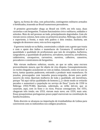   
  
  Agora, na forma de vilas, com pelourinho, contingentes militares armados 
e fortificados, trazendo ao Brasil numerosos povoadores.  
  O  primeiro  governador  chega  ao  Brasil  em  1549,  em  três  naus,  duas 
caravelas e um bergantim. Traziam funcionários civis e militares, soldados e 
artesãos. Mais de mil pessoas ao todo, principalmente degredados. Com ele 
vieram novos colonos, bem como os primeiros jesuítas. Nóbrega, mais velho 
e  experiente,  à  frente,  e  mais  três  padres  e  dois  irmãos;  Anchieta,  um 
rapagão de dezenove anos, veio na leva seguinte.  
  O governo instala‐se na Bahia, construindo a cidade com a gente que trazia 
e  com  o  apoio  dos  índios  e  mamelucos  de  Caramuru.  É  assinalável  a 
quantidade  e  qualidade  de  profissionais  que  iam  de  cirurgiões,  barbeiros, 
sangradores, a quantidade de pedreiros, serradores, tanoeiros, serralheiros, 
caldeireiros,  cavaqueiros,  carvoeiros,  oureiros,  calheiros,  canoeiros, 
pescadores e construtores de bergantins.  
  Não  vieram  mulheres  solteiras,  exceto,  ao  que  se  sabe,  uma  escrava 
provavelmente  moura,  que  foi  objeto  de  viva  disputa.  Conseqüentemente, 
os recém‐chegados acasalaram‐se com as índias, tomando, como era uso na 
terra,  tantas  quantas  pudessem,  entrando  a  produzir  mais  mamelucos.  Os 
jesuítas,  preocupados  com  tamanha  pouca‐vergonha,  deram  para  pedir 
socorro  do  reino.  Queriam  mulheres  de  toda  a  qualidade,  até  meretrizes, 
porque "há aqui várias qualidades de homens [...] e deste modo se evitarão 
pecados  e  aumentará  a  população  no  serviço  de  Deus"  (carta  de  1550  in 
Nóbrega  1955:79‐80).  Queriam,  sobretudo,  as  órfãs  del‐rei,  que  se 
casariam,  aqui,  com  os  bons  e  os  ricos.  Poucas  conseguiram.  Em  1551, 
chegaram  três  irmãs;  em  1553,  vieram  mais  nove;  em  1559,  mais  sete. 
Essas pouquíssimas portuguesas pouco papel exerceram na constituição da 
família brasileira.  
  Êxito discreto se alcançou na importação de trombadinhas de Lisboa para 
conviverem com os indiozinhos nos colégios jesuíticos.  
  




                                       89 
 