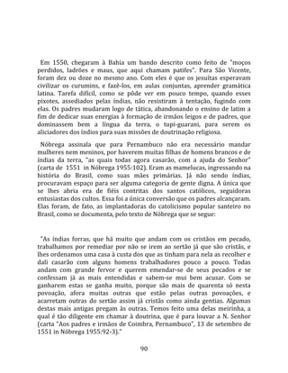   
  
  Em  1550,  chegaram  à  Bahia  um  bando  descrito  como  feito  de  "moços 
perdidos,  ladrões  e  maus,  que  aqui  chamam  patifes".  Para  São  Vicente, 
foram  dez  ou  doze  no  mesmo  ano.  Com  eles  é  que  os  jesuítas  esperavam 
civilizar  os  curumins,  e  fazê‐los,  em  aulas  conjuntas,  aprender  gramática 
latina.  Tarefa  difícil,  como  se  pôde  ver  em  pouco  tempo,  quando  esses 
pixotes,  assediados  pelas  índias,  não  resistiram  à  tentação,  fugindo  com 
elas.  Os  padres  mudaram  logo  de  tática,  abandonando  o  ensino  de  latim  a 
fim de dedicar suas energias à formação de irmãos leigos e de padres, que 
dominassem  bem  a  língua  da  terra,  o  tupi‐guarani,  para  serem  os 
aliciadores dos índios para suas missões de doutrinação religiosa.  
  Nóbrega  assinala  que  para  Pernambuco  não  era  necessário  mandar 
mulheres nem meninos, por haverem muitas filhas de homens brancos e de 
índias  da  terra,  "as  quais  todas  agora  casarão,  com  a  ajuda  do  Senhor" 
(carta de  1551  in Nóbrega 1955:102). Eram as mamelucas, ingressando na 
história  do  Brasil,  como  suas  mães  primárias.  Já  não  sendo  índias, 
procuravam espaço para ser alguma categoria de gente digna. A única que 
se  lhes  abria  era  de  fiéis  contritas  dos  santos  católicos,  seguidoras 
entusiastas dos cultos. Essa foi a única conversão que os padres alcançaram. 
Elas  foram,  de  fato,  as  implantadoras  do  catolicismo  popular  santeiro  no 
Brasil, como se documenta, pelo texto de Nóbrega que se segue:  
  
  "As  índias  forras,  que  há  muito  que  andam  com  os  cristãos  em  pecado, 
trabalhamos  por  remediar  por  não  se  irem  ao  sertão  já  que  são  cristãs,  e 
lhes ordenamos uma casa à custa dos que as tinham para nela as recolher e 
dali  casarão  com  alguns  homens  trabalhadores  pouco  a  pouco.  Todas 
andam  com  grande  fervor  e  querem  emendar‐se  de  seus  pecados  e  se 
confessam  já  as  mais  entendidas  e  sabem‐se  mui  bem  acusar.  Com  se 
ganharem  estas  se  ganha  muito,  porque  são  mais  de  quarenta  só  nesta 
povoação,  afora  muitas  outras  que  estão  pelas  outras  povoações,  e 
acarretam  outras  do  sertão  assim  já  cristãs  como  ainda  gentias.  Algumas 
destas  mais  antigas  pregam  às  outras.  Temos  feito  uma  delas  meirinha,  a 
qual  é  tão  diligente  em  chamar  à  doutrina,  que  é  para  louvar  a  N.  Senhor 
(carta "Aos padres e irmãos de Coimbra, Pernambuco", 13 de setembro de 
1551 in Nóbrega 1955:92‐3)." 

                                         90 
 