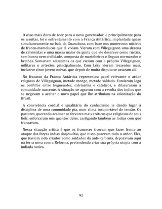   
  
  O osso mais duro de roer para o novo governador, e principalmente para 
os jesuítas, foi o enfrentamento com a França Antártica, implantada quase 
simultaneamente  na  baía  da  Guanabara,  com  base  nos  numerosos  núcleos 
de franco‐mamelucos que lá viviam. Vieram com Villegaignon uma dezena 
de calvinistas e uma massa maior de gente que ele descreve como rústica, 
sem honra nem civilidade, composta de marinheiros e línguas normandos e 
bretões.  Somariam  seiscentos  os  que  vieram  com  o  próprio  Villegaignon, 
militares  e  artesãos  principalmente.  Com  Léry  vieram  trezentos  mais, 
inclusive cinco jovens noivas, que depois de muita disputa se casaram ali.  
  No  fracasso  da  França  Antártica  representou  papel  relevante  o  ardor 
religioso  de  Villegaignon,  metade  monge,  metade  soldado.  Estalaram  logo 
os  conflitos  entre  huguenotes,  calvinistas  e  católicos,  e  dilaceraram  a 
comunidade nascente. A situação se agravou com a revolta dos índios que 
se  negavam  a  aceitar  o  novo  papel  que  lhe  atribuíam  na  colonização  do 
Brasil.  
  A  convivência  cordial  e  igualitária  do  cunhadismo  ia  dando  lugar  à 
disciplina  de  uma  comunidade  pia,  num  clima  insuportável  de  tensão.  Os 
pastores, querendo acalmar os fervores mais eróticos que religiosos de seus 
fiéis, enforcaram uns quantos deles, castigando também as índias com que 
transavam.  
  Nessa  situação  crítica  é  que  os  franceses  tiveram  que  fazer  frente  ao 
ataque das forças índias dosjesuítas, que nisso puseram todo o ardor. Eles, 
que  haviam  sido  criados  como  soldados  da  anti‐Reforma,  deparavam  aqui 
na terra nova com a Reforma, pretendendo criar sua própria utopia com a 
indiada nativa.  
  




                                       91 
 