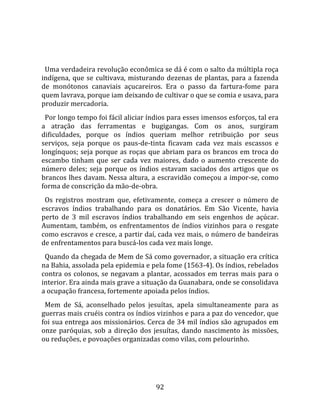   
  
  Uma verdadeira revolução econômica se dá é com o salto da múltipla roça 
indígena,  que  se  cultivava,  misturando  dezenas  de  plantas,  para  a  fazenda 
de  monótonos  canaviais  açucareiros.  Era  o  passo  da  fartura‐fome  para 
quem lavrava, porque iam deixando de cultivar o que se comia e usava, para 
produzir mercadoria.  
  Por longo tempo foi fácil aliciar índios para esses imensos esforços, tal era 
a  atração  das  ferramentas  e  bugigangas.  Com  os  anos,  surgiram 
dificuldades,  porque  os  índios  queriam  melhor  retribuição  por  seus 
serviços,  seja  porque  os  paus‐de‐tinta  ficavam  cada  vez  mais  escassos  e 
longínquos; seja porque as roças que abriam para os brancos em troca do 
escambo  tinham  que  ser  cada  vez  maiores,  dado  o  aumento  crescente  do 
número  deles;  seja  porque  os  índios  estavam  saciados  dos  artigos  que  os 
brancos lhes davam. Nessa altura, a escravidão começou a impor‐se, como 
forma de conscrição da mão‐de‐obra.  
  Os  registros  mostram  que,  efetivamente,  começa  a  crescer  o  número  de 
escravos  índios  trabalhando  para  os  donatários.  Em  São  Vicente,  havia 
perto  de  3  mil  escravos  índios  trabalhando  em  seis  engenhos  de  açúcar. 
Aumentam,  também,  os  enfrentamentos  de  índios  vizinhos  para  o  resgate 
como escravos e cresce, a partir daí, cada vez mais, o número de bandeiras 
de enfrentamentos para buscá‐los cada vez mais longe.  
  Quando da chegada de Mem de Sá como governador, a situação era crítica 
na Bahia, assolada pela epidemia e pela fome (1563‐4). Os índios, rebelados 
contra  os  colonos,  se  negavam  a  plantar,  acossados  em  terras  mais  para  o 
interior. Era ainda mais grave a situação da Guanabara, onde se consolidava 
a ocupação francesa, fortemente apoiada pelos índios.  
  Mem  de  Sá,  aconselhado  pelos  jesuítas,  apela  simultaneamente  para  as 
guerras mais cruéis contra os índios vizinhos e para a paz do vencedor, que 
foi sua entrega aos missionários. Cerca de 34 mil índios são agrupados em 
onze  paróquias,  sob  a  direção  dos  jesuítas,  dando  nascimento  às  missões, 
ou reduções, e povoações organizadas como vilas, com pelourinho.  
  



                                        92 
 