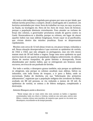   
  
  Ali, toda a vida indígena é regulada para grupos por sexo ou por idade, que 
tinham tarefas prescritas a cumprir, desde a madrugada até o anoitecer, em 
horários assinalados por sinos: hora de trabalhar na roça, na caça, na pesca, 
na  fiação,  na  tecelagem  etc.  Hora  de  ler,  hora  de  rezar,  hora  de  fornicar, 
porque  a  população  diminuía  visivelmente.  Para  atender  ao  reclame  de 
braço  dos  colonos,  o  governador  proclamou  estado  de  guerra  contra  os 
Caeté.  Desencadeou‐se  a  dissídia,  porque  os  colonos,  em  lugar  de  atacar 
aqueles  índios  nas  suas  aldeias  longínquas,  foram  caçar  os  já  pacificados, 
que  viviam  dentro  das  missões  jesuíticas.  Essas  se  despovoaram 
rapidamente.  
  Missões com cerca de 12 mil almas viram‐se, em pouco tempo, reduzidas a 
mil. Nessa situação desesperadora é que ocorrem as epidemias de varíola, 
de  1562  a  1563,  que  não  atingem  os  portugueses,  mas  em  três  meses 
matam  mais  de  30  mil  índios  e  negros.  Surge  uma  nova  epidemia  na  qual 
morreu mais de um quarto da população indígena sobrevivente. As aldeias, 
cheias  de  mortos  insepultos,  de  gente  faminta  e  desesperada,  foram 
abandonadas  por  muitos  índios,  que  se  entregavam  aos  brancos  como 
escravos, em troca de um punhado de farinha.  
  Por  todo  o  sertão,  o  desespero  grassa  também,  seja  porque  as  epidemias 
os  atingiram,  seja  porque  os  colonos  assaltam  suas  aldeias.  Salvos  ou 
induzidos,  com  toda  forma  de  truques,  a  ir  para  a  Bahia,  onde  os 
escravizam.  Dados  de  Anchieta,  em  sua  "Informação  dos  primeiros 
aldeamentos", registram que a população indígena dos arredores da Bahia, 
avaliada  em  80  mil  pessoas,  se  viu  reduzida  a  menos  de  10  mil.  Às 
epidemias  de  varíola,  se  somou  a  de  febres  malignas,  completando  a 
destruição.  
  Antonio Blasquez assim a descreve:  
       "Neste  tempo  não  se  viam  entre  eles  nem  ouviam  os  bailes  e  regozijos 
     acostumados,  tudo  era  choro  e  tristeza,  vendo‐se  uns  sem  pais,  outros  sem 
     filhos, e muitas viúvas sem maridos, de maneira que, quem os via neste seu 
     desamparo, recordando‐se do tempo passado,  
      




                                             93 
 