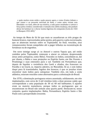   
  
       e  quão  muitos  eram  então  e  quão  poucos  agora,  e  como  d'antes  tinham  o 
     que  comer  e  ao  presente  morriam  de  fome,  e  como  antes  viviam  com 
     liberdade e se viam, além de sua miséria, a cada passo assaltados e cativos à 
     força pelos cristãos; considerada e rumiada esta súbita mudança, não podiam 
     deixar de lastimar‐se e chorar muitas lágrimas de compaixão (Carta de 1564 
     in Blasquez 1931:405)."  
  
  Ao  tempo  de  Mem  de  Sá  foi  que  mais  se  assanharam  as  três  pragas  do 
homem branco, representadas pelas pestes, pela guerra e pela escravização, 
que  se  abateram  mortais  sobre  os  Tupinambá.  Ao  final,  vencidos,  seus 
remanescentes  foram  compelidos  até  a  pagar  tributos  na  reconstrução  de 
fortalezas ou de engenhos.  
  Um  novo  inimigo  surge  aí:  os  Aimoré  e  outros  Tapuia  que,  até  então 
contidos  pelos  Tupinambá,  começam  a  atacar  os  colonos,  despovoando 
áreas antes prósperas, como Ilhéus. Vencidos os índios, consolidam‐se, daí 
por  diante,  a  Bahia  e  suas  projeções  no  Espírito  Santo,  em  São  Vicente  e 
Piratininga  e  suas  extensões  para  o  sul.  Também  em  Pernambuco  que, 
depois  de  liquidar  a  resistência  dos  Caeté  e  aliados,  dos  franceses  na 
Paraíba  e  no  Ceará,  se,  imporia  adentro,  no  Maranhão.  Só  aí,  e  com  índios 
daqui  para  lá  transladados,  fugidos  dos  brancos,  é  que  os  jesuítas  iriam 
encontrar  mais  índios  para  catequizar.  Também  eles,  em  toda  a  costa 
atlântica, estavam vencidos como alternativa para a colonização do Brasil.  
  Em 1570, a dominação portuguesa estava assentada, solidamente, em oito 
implantações, com cerca de 4 mil vizinhos (oito a doze pessoas cada), que 
correspondiam  a  uma  população  de  30  ou  40  mil  habitantes.  E  aqueles 
eram  na  maioria  mamelucos,  porque  todos  os  portugueses  que  se 
encontravam  no  Brasil  não  somam  uma  quarta  parte.  Destacam‐se,  nesse 
conjunto,  quatro  implantações:  Bahia,  Pernambuco,  Espírito  Santo  e  São 
Paulo com a prosperidade crescente.  
  




                                             94 
 