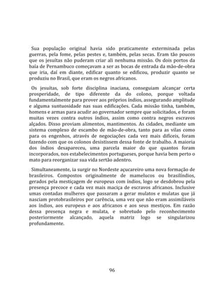   
  
  Sua  população  original  havia  sido  praticamente  exterminada  pelas 
guerras,  pela  fome,  pelas  pestes  e,  também,  pelas  secas.  Eram  tão  poucos 
que  os  jesuítas  não  puderam  criar  ali  nenhuma  missão.  Os  dois  portos  da 
baía de Pernambuco começavam a ser as bocas de entrada da mão‐de‐obra 
que  iria,  daí  em  diante,  edificar  quanto  se  edificou,  produzir  quanto  se 
produziu no Brasil, que eram os negros africanos.  
  Os  jesuítas,  sob  forte  disciplina  inaciana,  conseguiam  alcançar  certa 
prosperidade,  de  tipo  diferente  da  do  colono,  porque  voltada 
fundamentalmente para prover aos próprios índios, assegurando amplitude 
e  alguma  suntuosidade  nas  suas  edificações.  Cada  missão  tinha,  também, 
homens e armas para acudir ao governador sempre que solicitados, e foram 
muitas  vezes  contra  outros  índios,  assim  como  contra  negros  escravos 
alçados.  Disso  proviam  alimentos,  mantimentos.  As  cidades,  mediante  um 
sistema  complexo  de  escambo  de  mão‐de‐obra,  tanto  para  as  vilas  como 
para  os  engenhos,  através  de  negociações  cada  vez  mais  difíceis,  foram 
fazendo com que os colonos desistissem dessa fonte de trabalho. A maioria 
dos  índios  desapareceu,  uma  parcela  maior  do  que  quantos  foram 
incorporados, nos estabelecimentos portugueses, porque havia bem perto o 
mato para reorganizar sua vida sertão adentro.  
  Simultaneamente, ia surgir no Nordeste açucareiro uma nova formação de 
brasileiros.  Compostos  originalmente  de  mamelucos  ou  brasilíndios, 
gerados  pela  mestiçagem  de  europeus  com  índios,  logo  se  desdobrou  pela 
presença  precoce  e  cada  vez  mais  maciça  de  escravos  africanos.  Inclusive 
umas  contadas  mulheres  que  passaram  a  gerar  mulatos  e  mulatas  que  já 
nasciam protobrasileiros por carência, uma vez que não eram assimiláveis 
aos  índios,  aos  europeus  e  aos  africanos  e  aos  seus  mestiços.  Em  razão 
dessa  presença  negra  e  mulata,  e  sobretudo  pelo  reconhecimento 
posteriormente  alcançado,  aquela  matriz  logo  se  singularizou 
profundamente.  
  




                                        96 
 