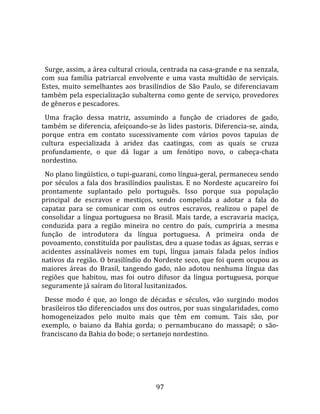   
  
  Surge, assim, a área cultural crioula, centrada na casa‐grande e na senzala, 
com  sua  família  patriarcal  envolvente  e  uma  vasta  multidão  de  serviçais. 
Estes,  muito  semelhantes  aos  brasilíndios  de  São  Paulo,  se  diferenciavam 
também pela especialização subalterna como gente de serviço, provedores 
de gêneros e pescadores.  
  Uma  fração  dessa  matriz,  assumindo  a  função  de  criadores  de  gado, 
também se diferencia, afeiçoando‐se às lides pastoris. Diferencia‐se, ainda, 
porque  entra  em  contato  sucessivamente  com  vários  povos  tapuias  de 
cultura  especializada  à  aridez  das  caatingas,  com  as  quais  se  cruza 
profundamente,  o  que  dá  lugar  a  um  fenótipo  novo,  o  cabeça‐chata 
nordestino.  
  No plano lingüístico, o tupi‐guarani, como língua‐geral, permaneceu sendo 
por  séculos  a  fala  dos  brasilíndios  paulistas.  E  no  Nordeste  açucareiro  foi 
prontamente  suplantado  pelo  português.  Isso  porque  sua  população 
principal  de  escravos  e  mestiços,  sendo  compelida  a  adotar  a  fala  do 
capataz  para  se  comunicar  com  os  outros  escravos,  realizou  o  papel  de 
consolidar  a  língua  portuguesa  no  Brasil.  Mais  tarde,  a  escravaria  maciça, 
conduzida  para  a  região  mineira  no  centro  do  país,  cumpriria  a  mesma 
função  de  introdutora  da  língua  portuguesa.  A  primeira  onda  de 
povoamento, constituída por paulistas, deu a quase todas as águas, serras e 
acidentes  assinaláveis  nomes  em  tupi,  língua  jamais  falada  pelos  índios 
nativos da região. O brasilíndio do Nordeste seco, que foi quem ocupou as 
maiores  áreas  do  Brasil,  tangendo  gado,  não  adotou  nenhuma  língua  das 
regiões  que  habitou,  mas  foi  outro  difusor  da  língua  portuguesa,  porque 
seguramente já saíram do litoral lusitanizados.  
  Desse  modo  é  que,  ao  longo  de  décadas  e  séculos,  vão  surgindo  modos 
brasileiros tão diferenciados uns dos outros, por suas singularidades, como 
homogeneizados  pelo  muito  mais  que  têm  em  comum.  Tais  são,  por 
exemplo,  o  baiano  da  Bahia  gorda;  o  pernambucano  do  massapê;  o  são‐
franciscano da Bahia do bode; o sertanejo nordestino.  
  




                                         97 
 
