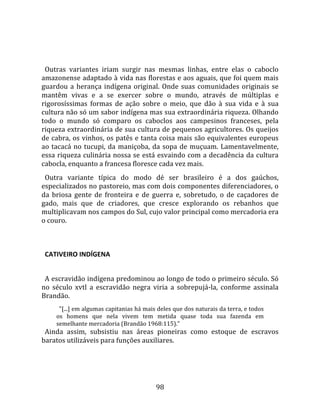   
  
  Outras  variantes  iriam  surgir  nas  mesmas  linhas,  entre  elas  o  caboclo 
amazonense adaptado à vida nas florestas e aos aguais, que foi quem mais 
guardou  a  herança  indígena  original.  Onde  suas  comunidades  originais  se 
mantêm  vivas  e  a  se  exercer  sobre  o  mundo,  através  de  múltiplas  e 
rigorosíssimas  formas  de  ação  sobre  o  meio,  que  dão  à  sua  vida  e  à  sua 
cultura não só um sabor indígena mas sua extraordinária riqueza. Olhando 
todo  o  mundo  só  comparo  os  caboclos  aos  campesinos  franceses,  pela 
riqueza extraordinária de sua cultura de pequenos agricultores. Os queijos 
de cabra, os vinhos, os patês e tanta coisa mais são equivalentes europeus 
ao  tacacá  no  tucupi,  da  maniçoba,  da  sopa  de  muçuam.  Lamentavelmente, 
essa riqueza culinária nossa se está esvaindo com a decadência da cultura 
cabocla, enquanto a francesa floresce cada vez mais.  
  Outra  variante  típica  do  modo  dé  ser  brasileiro  é  a  dos  gaúchos, 
especializados no pastoreio, mas com dois componentes diferenciadores, o 
da  briosa  gente  de  fronteira  e  de  guerra  e,  sobretudo,  o  de  caçadores  de 
gado,  mais  que  de  criadores,  que  cresce  explorando  os  rebanhos  que 
multiplicavam nos campos do Sul, cujo valor principal como mercadoria era 
o couro.  
  

  CATIVEIRO INDÍGENA  
  
  A escravidão indígena predominou ao longo de todo o primeiro século. Só 
no  século  xvtl  a  escravidão  negra  viria  a  sobrepujá‐la,  conforme  assinala 
Brandão.  
       "[...] em algumas capitanias há mais deles que dos naturais da terra, e todos 
     os  homens  que  nela  vivem  tem  metida  quase  toda  sua  fazenda  em 
     semelhante mercadoria (Brandão 1968:115)."  
  Ainda  assim,  subsistiu  nas  áreas  pioneiras  como  estoque  de  escravos 
baratos utilizáveis para funções auxiliares. 




                                           98 
 