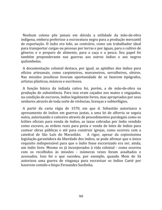   
  
  Nenhum  colono  pôs  jamais  em  dúvida  a  utilidade  da  mão‐de‐obra 
indígena, embora preferisse a escravatura negra para a produção mercantil 
de  exportação.  O  índio  era  tido,  ao  contrário,  como  um  trabalhador  ideal 
para transportar cargas ou pessoas por terras e por águas, para o cultivo de 
gêneros  e  o  preparo  de  alimento,  para  a  caça  e  a  pesca.  Seu  papel  foi 
também  preponderante  nas  guerras  aos  outros  índios  e  aos  negros 
quilombolas.  
  A  documentação  colonial  destaca,  por  igual,  as  aptidões  dos  índios  para 
ofícios  artesanais,  como  carpinteiros,  marceneiros,  serralheiros,  oleiros. 
Nas  missões  jesuíticas  tiveram  oportunidade  de  se  fazerem  tipógrafos, 
artistas plásticos, músicos e escritores.  
  A  função  básica  da  indiada  cativa  foi,  porém,  a  de  mão‐de‐obra  na 
produção  de  subsistência.  Para  isso  eram  caçados  nos  matos  e  engajados, 
na condição de escravos, índios legalmente livres, mas apropriados por seus 
senhores através de toda sorte de vivências, licenças e subterfúgios.  
  A  partir  da  carta  régia  de  1570,  em  que  d.  Sebastião  autorizava  o 
apresamento  de  índios  em  guerras  justas,  a  uma  lei  de  alforria  se  seguia 
outra, autorizando o cativeiro através de procedimentos paralegais como os 
leilões  oficiais  para  venda  de  índios,  as  taxas  cobradas  por  índio  vendido 
como  escravo,  as  ordens  reais  para  preia  e  venda  de  lotes  de  índios  para 
custear  obras  públicas  e  até  para  construir  igrejas,  como  ocorreu  com  a 
catedral  de  São  Luís  do  Maranhão.      A  rigor,  apesar  da  copiosíssima 
legislação garantidora da liberdade dos índios, se pode afirmar que o único 
requisito  indispensável  para  que  o  índio  fosse  escravizado  era  ser,  ainda, 
um  índio  livre.  Mesmo  os  já  incorporados  à  vida  colonial  ‐  como  ocorreu 
com  os  recolhidos  às  missões  ‐  inúmeras  vezes  foram  assaltados  e 
acossados.  Isso  foi  o  que  sucedeu,  por  exemplo,  quando  Mem  de  Sá 
autorizou  uma  guerra  de  vingança  para  escravizar  os  índios  Caeté  por 
haverem comido o bispo Fernandes Sardinha.  
  




                                         99 
 