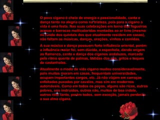O povo cigano é cheio de energia e passionalidade, canta e dança tanto na alegria como na tristeza, pois para o cigano a vida é uma festa. Nas suas celebrações em torno das fogueiras acesas e barracas multicoloridas montadas ao ar livre (mesmo no fundo dos quintais dos que atualmente residem em casas), não faltam as músicas, danças, orações, vinhos e comidas. A sua música e dança possuem forte influência oriental, porém a influência maior foi, sem dúvida, a espanhola, dando origem ao flamenco, canto e dança dos ciganos andaluzes, marcado pelo ritmo quente de palmas, batidas dos pés, gritos e toques de castanholas. Atualmente o modo de vida cigano mudou consideravelmente, pois muitos moram em casas, frequentam universidades, ocupam importantes cargos, etc. Já não viajam em carroças enfeitadas puxadas por cavalos, mas sim em modernos automóveis. Como em todos os povos, alguns são ricos, outros pobres, uns instruídos, outros não, muitos de boa índole, outros nem tanto, porém todos, sem exceção, jamais perderão a sua alma cigana. 