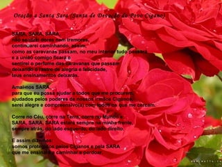 SARA, SARA, SARA,  não sentirei dores nem tremores,  continuarei caminhando, assim,  como as caravanas passam, no meu interior tudo passará  e a união comigo ficará e  sentirei o perfume das caravanas que passam  deixando o rastro de alegria e felicidade,  teus ensinamentos deixarás.    Amai-nos SARA,  para que eu possa ajudar a todos que me procurem,  ajudados pelos poderes de nossos irmãos Ciganos,  serei alegre e compreensivo(a) com todos os que me cercam.    Corre no Céu, corre na Terra, corre no Mundo e  SARA, SARA, SARA estará sempre na minha frente,  sempre atrás, do lado esquerdo, do lado direito.    E assim dizemos:  somos protegidos pelos Ciganos e pela SARA  que me ensinará a caminhar e perdoar.  Oração a Santa Sara (Santa de Devoção do Povo Cigano) 