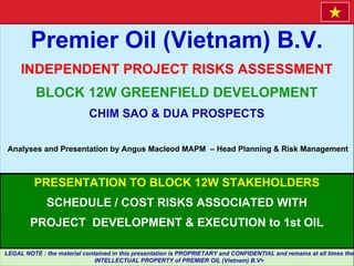 Premier Oil (Vietnam) B.V.
INDEPENDENT PROJECT RISKS ASSESSMENT
BLOCK 12W GREENFIELD DEVELOPMENT
CHIM SAO & DUA PROSPECTS
Analyses and Presentation by Angus Macleod MAPM – Head Planning & Risk Management
PRESENTATION TO BLOCK 12W STAKEHOLDERS
SCHEDULE / COST RISKS ASSOCIATED WITH
PROJECT DEVELOPMENT & EXECUTION to 1st OIL
LEGAL NOTE : the material contained in this presentation is PROPRIETARY and CONFIDENTIAL and remains at all times the
INTELLECTUAL PROPERTY of PREMIER OIL (Vietnam) B.V>
 
