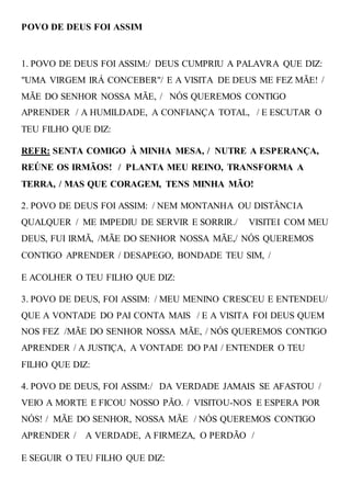 POVO DE DEUS FOI ASSIM
1. POVO DE DEUS FOI ASSIM:/ DEUS CUMPRIU A PALAVRA QUE DIZ:
"UMA VIRGEM IRÁ CONCEBER"/ E A VISITA DE DEUS ME FEZ MÃE! /
MÃE DO SENHOR NOSSA MÃE, / NÓS QUEREMOS CONTIGO
APRENDER / A HUMILDADE, A CONFIANÇA TOTAL, / E ESCUTAR O
TEU FILHO QUE DIZ:
REFR: SENTA COMIGO À MINHA MESA, / NUTRE A ESPERANÇA,
REÚNE OS IRMÃOS! / PLANTA MEU REINO, TRANSFORMA A
TERRA, / MAS QUE CORAGEM, TENS MINHA MÃO!
2. POVO DE DEUS FOI ASSIM: / NEM MONTANHA OU DISTÂNCIA
QUALQUER / ME IMPEDIU DE SERVIR E SORRIR./ VISITEI COM MEU
DEUS, FUI IRMÃ, /MÃE DO SENHOR NOSSA MÃE,/ NÓS QUEREMOS
CONTIGO APRENDER / DESAPEGO, BONDADE TEU SIM, /
E ACOLHER O TEU FILHO QUE DIZ:
3. POVO DE DEUS, FOI ASSIM: / MEU MENINO CRESCEU E ENTENDEU/
QUE A VONTADE DO PAI CONTA MAIS / E A VISITA FOI DEUS QUEM
NOS FEZ /MÃE DO SENHOR NOSSA MÃE, / NÓS QUEREMOS CONTIGO
APRENDER / A JUSTIÇA, A VONTADE DO PAI / ENTENDER O TEU
FILHO QUE DIZ:
4. POVO DE DEUS, FOI ASSIM:/ DA VERDADE JAMAIS SE AFASTOU /
VEIO A MORTE E FICOU NOSSO PÃO. / VISITOU-NOS E ESPERA POR
NÓS! / MÃE DO SENHOR, NOSSA MÃE / NÓS QUEREMOS CONTIGO
APRENDER / A VERDADE, A FIRMEZA, O PERDÃO /
E SEGUIR O TEU FILHO QUE DIZ:
 