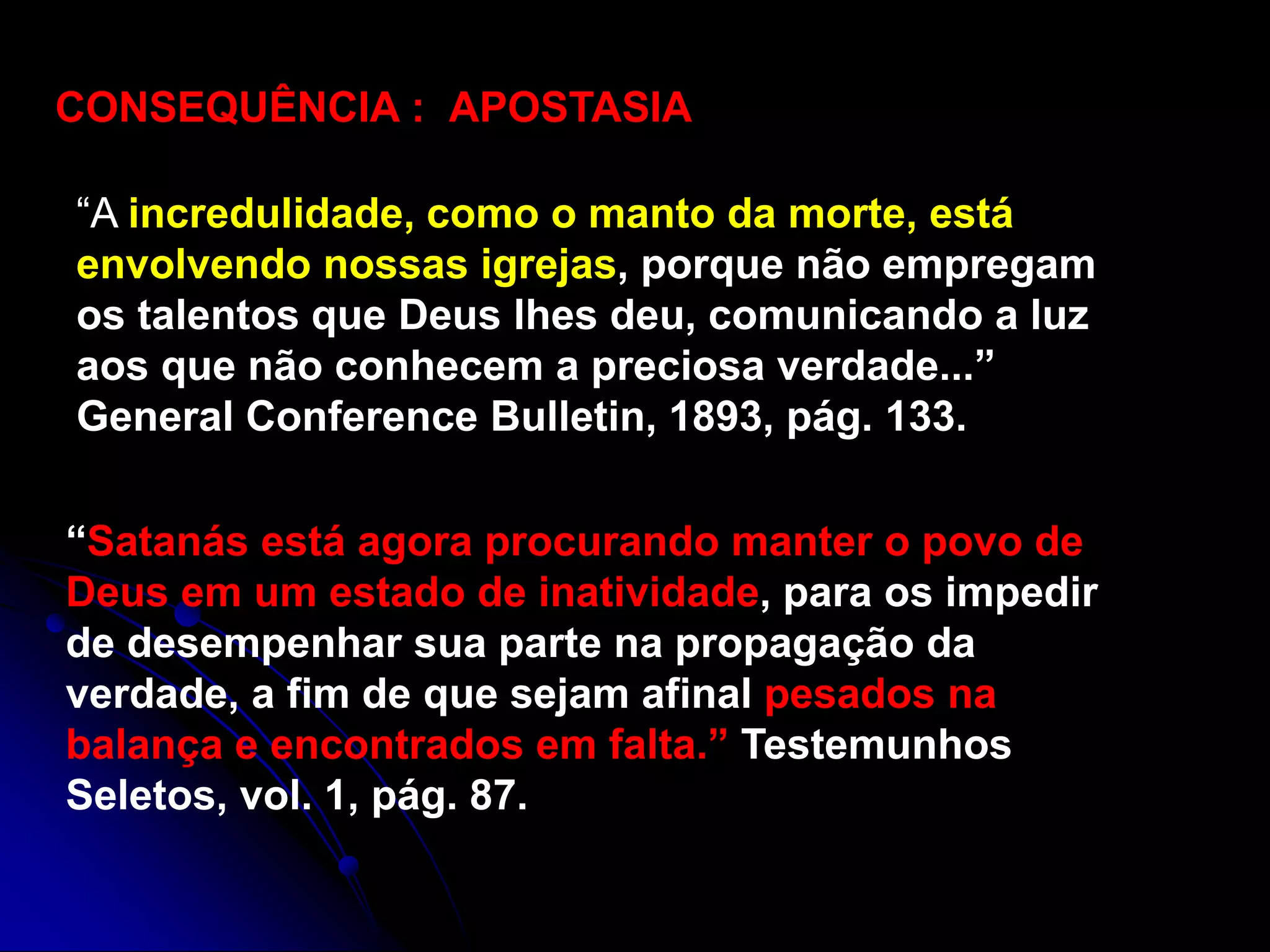 CONSEQUÊNCIA : APOSTASIA
“A incredulidade, como o manto da morte, está
envolvendo nossas igrejas, porque não empregam
os talentos que Deus lhes deu, comunicando a luz
aos que não conhecem a preciosa verdade...”
General Conference Bulletin, 1893, pág. 133.
“Satanás está agora procurando manter o povo de
Deus em um estado de inatividade, para os impedir
de desempenhar sua parte na propagação da
verdade, a fim de que sejam afinal pesados na
balança e encontrados em falta.” Testemunhos
Seletos, vol. 1, pág. 87.
 