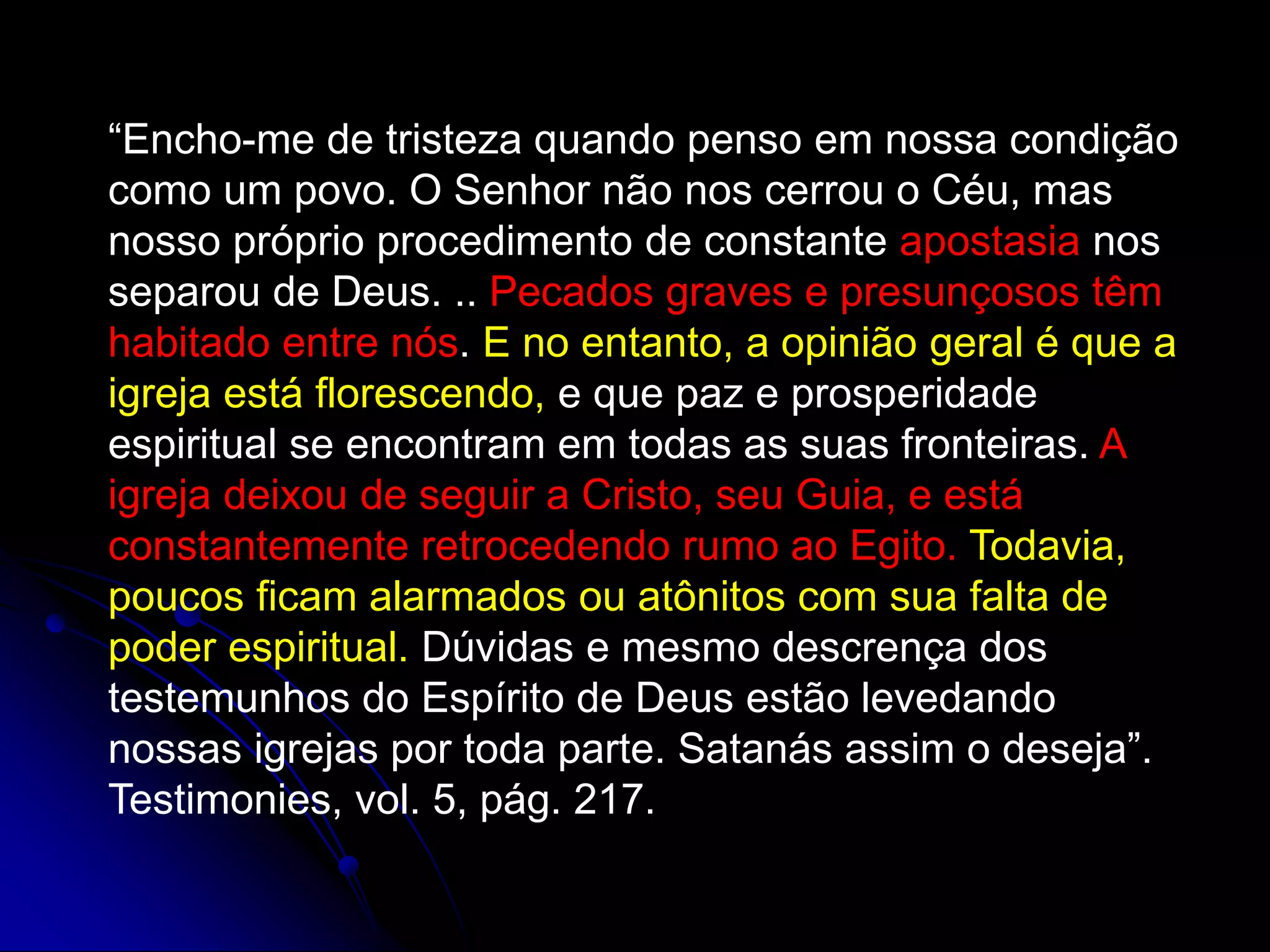 “Encho-me de tristeza quando penso em nossa condição
como um povo. O Senhor não nos cerrou o Céu, mas
nosso próprio procedimento de constante apostasia nos
separou de Deus. .. Pecados graves e presunçosos têm
habitado entre nós. E no entanto, a opinião geral é que a
igreja está florescendo, e que paz e prosperidade
espiritual se encontram em todas as suas fronteiras. A
igreja deixou de seguir a Cristo, seu Guia, e está
constantemente retrocedendo rumo ao Egito. Todavia,
poucos ficam alarmados ou atônitos com sua falta de
poder espiritual. Dúvidas e mesmo descrença dos
testemunhos do Espírito de Deus estão levedando
nossas igrejas por toda parte. Satanás assim o deseja”.
Testimonies, vol. 5, pág. 217.
 