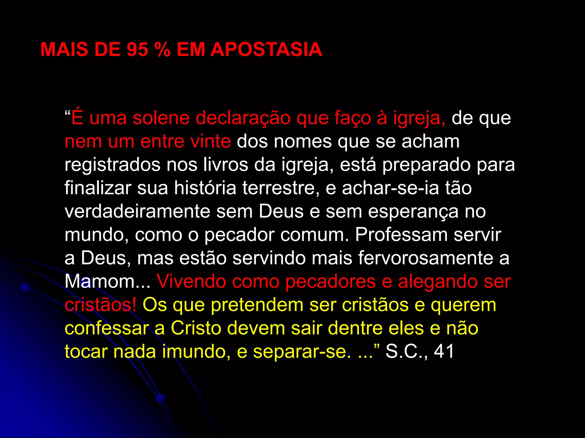 “É uma solene declaração que faço à igreja, de que
nem um entre vinte dos nomes que se acham
registrados nos livros da igreja, está preparado para
finalizar sua história terrestre, e achar-se-ia tão
verdadeiramente sem Deus e sem esperança no
mundo, como o pecador comum. Professam servir
a Deus, mas estão servindo mais fervorosamente a
Mamom... Vivendo como pecadores e alegando ser
cristãos! Os que pretendem ser cristãos e querem
confessar a Cristo devem sair dentre eles e não
tocar nada imundo, e separar-se. ...” S.C., 41
MAIS DE 95 % EM APOSTASIA
 