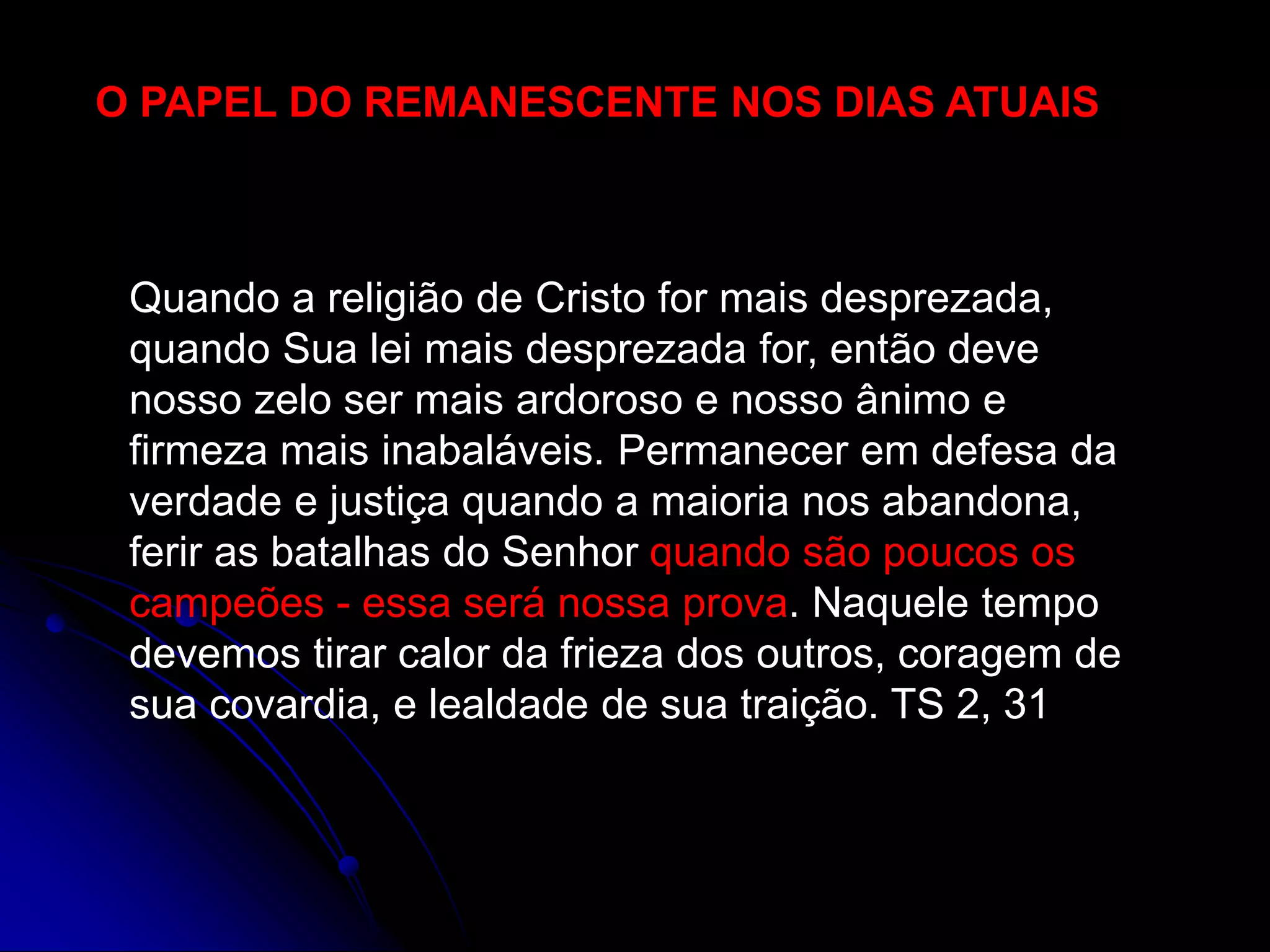 O PAPEL DO REMANESCENTE NOS DIAS ATUAIS
Quando a religião de Cristo for mais desprezada,
quando Sua lei mais desprezada for, então deve
nosso zelo ser mais ardoroso e nosso ânimo e
firmeza mais inabaláveis. Permanecer em defesa da
verdade e justiça quando a maioria nos abandona,
ferir as batalhas do Senhor quando são poucos os
campeões - essa será nossa prova. Naquele tempo
devemos tirar calor da frieza dos outros, coragem de
sua covardia, e lealdade de sua traição. TS 2, 31
 