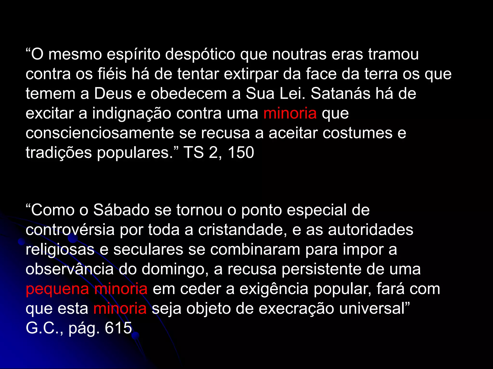 “O mesmo espírito despótico que noutras eras tramou
contra os fiéis há de tentar extirpar da face da terra os que
temem a Deus e obedecem a Sua Lei. Satanás há de
excitar a indignação contra uma minoria que
conscienciosamente se recusa a aceitar costumes e
tradições populares.” TS 2, 150
“Como o Sábado se tornou o ponto especial de
controvérsia por toda a cristandade, e as autoridades
religiosas e seculares se combinaram para impor a
observância do domingo, a recusa persistente de uma
pequena minoria em ceder a exigência popular, fará com
que esta minoria seja objeto de execração universal”
G.C., pág. 615
 