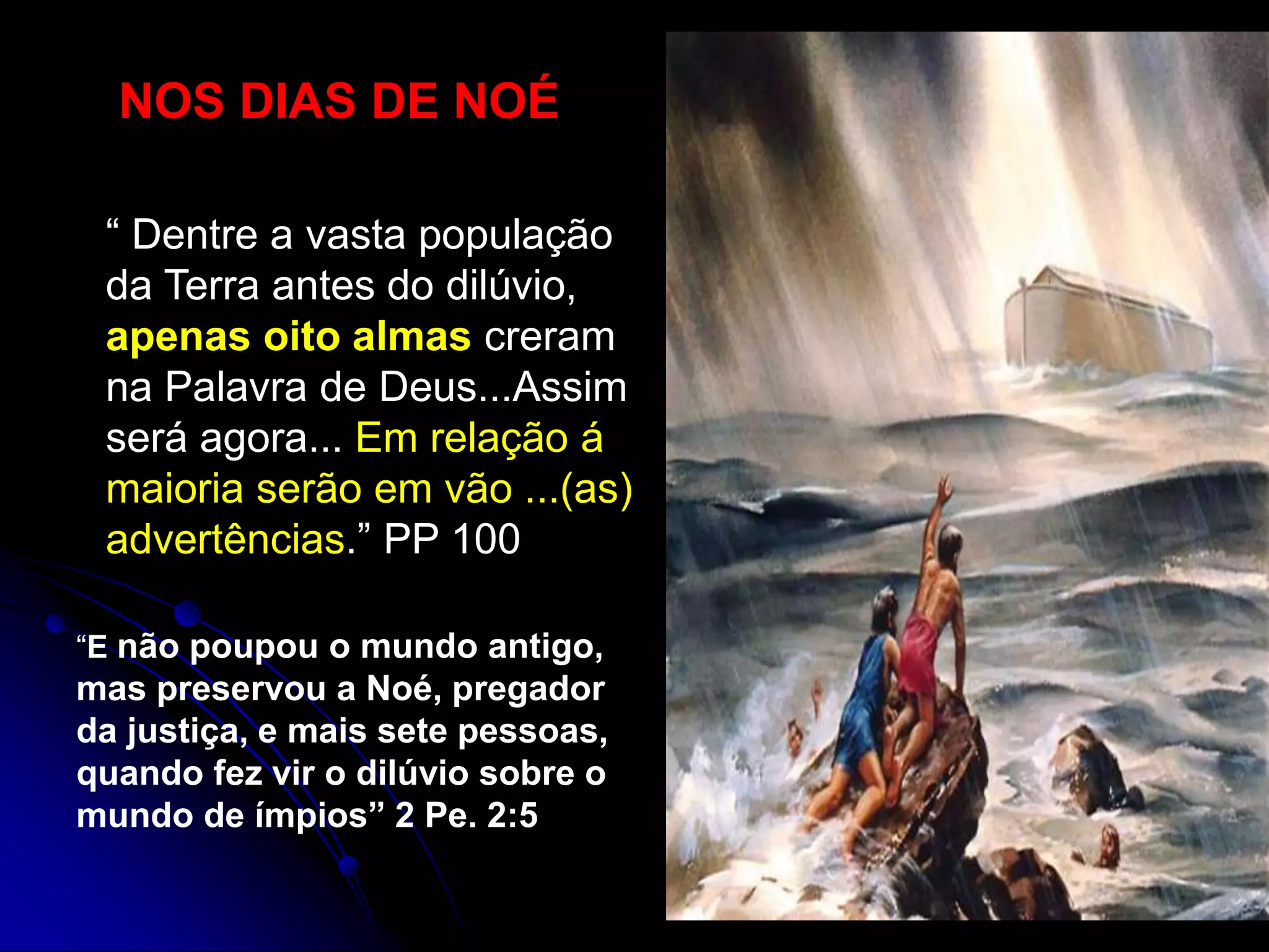 NOS DIAS DE NOÉ
“ Dentre a vasta população
da Terra antes do dilúvio,
apenas oito almas creram
na Palavra de Deus...Assim
será agora... Em relação á
maioria serão em vão ...(as)
advertências.” PP 100
“E não poupou o mundo antigo,
mas preservou a Noé, pregador
da justiça, e mais sete pessoas,
quando fez vir o dilúvio sobre o
mundo de ímpios” 2 Pe. 2:5
 