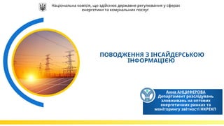 Анна АНЦИФЕРОВА
Департамент розслідувань
зловживань на оптових
енергетичних ринках та
моніторингу звітності НКРЕКП
ПОВОДЖЕННЯ З ІНСАЙДЕРСЬКОЮ
ІНФОРМАЦІЄЮ
Національна комісія, що здійснює державне регулювання у сферах
енергетики та комунальних послуг
 