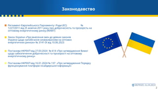 2
Законодавство
Закон України «Про внесення змін до деяких законів
України щодо запобігання зловживанням на оптових
енергетичних ринках» № 3141-IX від 10.06.2023
Постанова НКРЕКП від 27.03.2024 № 614 «Про затвердження Вимог
щодо забезпечення доброчесності та прозорості на оптовому
енергетичному ринку»
Постанова НКРЕКП від 16.01.2024 № 137 «Про затвердження Порядку
функціонування платформ інсайдерської інформації»
Регламент Європейського Парламенту і Ради (ЄС) №
1227/2011 від 25 жовтня 2011 року про доброчесність та прозорість на
оптовому енергетичному ринку (REMIT)
 