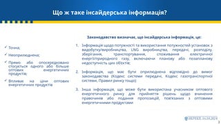 3
Що ж таке інсайдерська інформація?
 Точна;
 Неоприлюднена;
 Прямо або опосередковано
стосується одного або більше
оптових енергетичних
продуктів;
 Впливає на ціни оптових
енергетичних продуктів
Законодавство визначає, що інсайдерська інформація, це:
1. Інформація щодо потужності та використання потужностей установок з
видобутку/виробництва, LNG виробництва, передачі, розподілу,
зберігання, транспортування, споживання електричної
енергії/природного газу, включаючи планову або позапланову
недоступність цих об’єктів;
2. Інформація, що має бути оприлюднена відповідно до вимог
законодавства (Кодекс системи передачі, Кодекс газотранспортної
системи, Правил ринку тощо);
3. Інша інформація, що може бути використана учасником оптового
енергетичного ринку для прийняття рішень щодо вчинення
правочинів або подання пропозицій, пов’язаних з оптовими
енергетичними продуктами
 