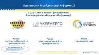 Платформи інсайдерської інформації
7
Ринок
природного газу
Ринок
електричної енергії та
природного газу
Ринок
електричної енергії та
природного газу
З 02.07.2024 в Україні функціонують
3 платформи інсайдерської інформації
В ЄС функціонують 14 ПІІ
https://www.acer-remit.eu/port
al/list-inside-platforms#
Учасники оптового енергетичного ринку не несуть відповідальності за
тимчасові технічні проблеми платформи інсайдерської інформації!
 