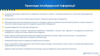 Приклади інсайдерської інформації
8
планова/позапланова недоступність генеруючих установок у зв'язку із плановим ремонтом та технічним обслуговуванням
обладнання;
реконструкції чи технічного переоснащення діючої генеруючої одиниці або її обладнання;
збільшення/зменшення встановленої потужності генеруючої одиниці за результатом капітального ремонту чи реконструкції чи
технічного переоснащення діючої генеруючої одиниці або її обладнання;
затримка введення в експлуатацію обладнання;
повідомлення щодо вчинених персоналом виробника операційних помилок при здійсненні господарсько-торговельних
операцій, які стосуються оптових енергетичних продуктів;
вихід з ладу установки (електроустановки) для зберігання електричної енергії через технічні причини, (пошкодження
елементів установки зберігання, несправність батареї тощо);
помилкові дії персоналу, які призвели до відключення установки;
вихід з ладу об’єктів через руйнування або стихійні явища (ожеледь, сильний вітер, повінь тощо), що призвели до відключення
користувачів системи передачі;
введення нової установки споживання в експлуатацію, якщо це обумовило зміну дозволеної потужності;
 