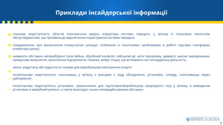 Приклади інсайдерської інформації
9
планова недоступність об'єктів електричних мереж оператора системи передачі, у зв'язку із плановим технічним
обслуговуванням, що призвела до відключення користувачів системи передачі;
повідомлення про виникнення позаштатної ситуації, пов’язаної із технічними проблемами в роботі торгової платформи
оператора ринку;
наявність обставин непереборної сили (війна, збройний конфлікт, військові дії, акти тероризму, диверсії, масові заворушення,
примусове вилучення, захоплення підприємств, пожежа, вибух тощо), що впливають на господарську діяльність;
зміна виду/типу або відсутність палива для виробництва електричної енергії;
позапланова недоступність газосховищ у зв'язку з виходом з ладу обладнання, установок, споруд, газосховища через
руйнування;
позапланова недоступність установок, призначених для підготовки/виробництва природного газу у зв'язку із виведення
установок в аварійний ремонт, а також внаслідок інших непередбачуваних обставин.
 