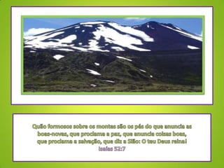 Quão formosos sobre os montes são os pés do que anuncia as boas-novas, que proclama a paz, que anuncia coisas boas, que proclama a salvação, que diz a Sião: O teu Deus reina! Isaías 52:7