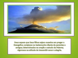 Deus espera que Seus filhos sejam ousados em pregar o Evangelho; corajosos no testemunho diante de parentes e amigos; determinados na oração e estudo da Palavra; vigorosos na atitude de transmitir amor e alegria.