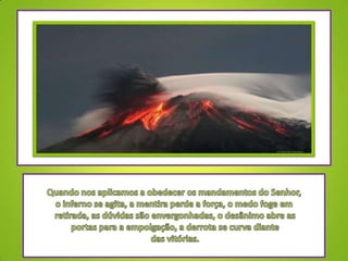 Quando nos aplicamos a obedecer os mandamentos do Senhor, o inferno se agita, a mentira perde a força, o medo foge em retirada, as dúvidas são envergonhadas, o desânimo abre as portas para a empolgação, a derrota se curva diante das vitórias.