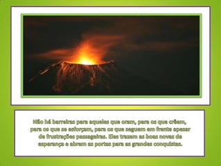 Não há barreiras para aqueles que oram, para os que crêem, para os que se esforçam, para os que seguem em frente apesar de frustrações passageiras. Eles trazem as boas novas de esperança e abrem as portas para as grandes conquistas.