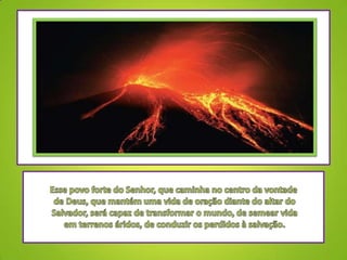 Esse povo forte do Senhor, que caminha no centro da vontade de Deus, que mantém uma vida de oração diante do altar do Salvador, será capaz de transformar o mundo, de semear vida em terrenos áridos, de conduzir os perdidos à salvação.