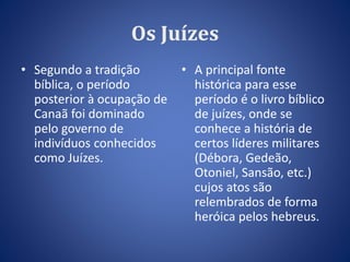 Os Juízes 
• Segundo a tradição 
bíblica, o período 
posterior à ocupação de 
Canaã foi dominado 
pelo governo de 
indivíduos conhecidos 
como Juízes. 
• A principal fonte 
histórica para esse 
período é o livro bíblico 
de juízes, onde se 
conhece a história de 
certos líderes militares 
(Débora, Gedeão, 
Otoniel, Sansão, etc.) 
cujos atos são 
relembrados de forma 
heróica pelos hebreus. 
 