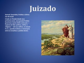 Juizado 
Samuel: Sacerdote, Profeta e último 
Juiz de Israel 
Criado no Templo desde seus 
primeiros anos, esse grande Profeta 
governou o povo eleito como juiz — 
espécie de líder político, militar e 
religioso — até sua velhice, no século 
X a.C., quando instituiu a monarquia 
entre os israelitas a pedido destes. 
 