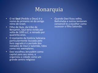 Monarquia 
• O rei Saul (Pedido a Deus) é o 
nome do primeiro rei do antigo 
reino de Israel. 
• Filho de Quis, da tribo de 
Benjamin, Saul teria vivido por 
volta de 1095 a.C. e reinado por 
quarenta anos. 
• O momento da história hebraica 
particularmente louvada pelo 
livro sagrado é o período dos 
reinados de Davi e Salomão, tidos 
como reis exemplares. 
• Davi escolheu Jerusalém como 
capital para seu reino, e 
organizou a cidade como um 
grande centro religioso 
• Quando Davi ficou velho, 
Bathsheba e outros tentaram 
convencê-lo a escolher como 
sucessor o filho Salomão. 
 