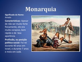 Monarquia 
Significado do Nome: 
Amado 
Características: Apesar 
de não ser muito forte 
fisicamente, ele era 
muito corajoso, bem 
rápido e de boa 
aparência. 
Profissão, ou posição 
político-social: Foi rei 
durante 40 anos em 
Israel, e durante 7 anos 
e meio em Judá. 
 