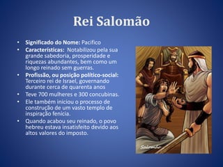 Rei Salomão 
• Significado do Nome: Pacifico 
• Características: Notabilizou pela sua 
grande sabedoria, prosperidade e 
riquezas abundantes, bem como um 
longo reinado sem guerras. 
• Profissão, ou posição político-social: 
Terceiro rei de Israel, governando 
durante cerca de quarenta anos 
• Teve 700 mulheres e 300 concubinas. 
• Ele também iniciou o processo de 
construção de um vasto templo de 
inspiração fenícia. 
• Quando acabou seu reinado, o povo 
hebreu estava insatisfeito devido aos 
altos valores do imposto. 
 