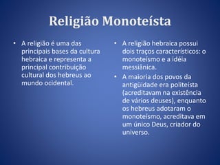 Religião Monoteísta 
• A religião é uma das 
principais bases da cultura 
hebraica e representa a 
principal contribuição 
cultural dos hebreus ao 
mundo ocidental. 
• A religião hebraica possui 
dois traços característicos: o 
monoteísmo e a idéia 
messiânica. 
• A maioria dos povos da 
antigüidade era politeísta 
(acreditavam na existência 
de vários deuses), enquanto 
os hebreus adotaram o 
monoteísmo, acreditava em 
um único Deus, criador do 
universo. 
 