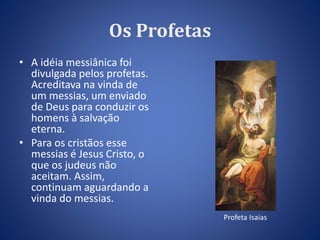 Os Profetas 
• A idéia messiânica foi 
divulgada pelos profetas. 
Acreditava na vinda de 
um messias, um enviado 
de Deus para conduzir os 
homens à salvação 
eterna. 
• Para os cristãos esse 
messias é Jesus Cristo, o 
que os judeus não 
aceitam. Assim, 
continuam aguardando a 
vinda do messias. 
Profeta Isaias 
 
