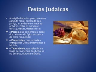 Festas Judaicas 
• A religião hebraica prescreve uma 
conduta moral orientada pela 
justiça, a caridade e o amor ao 
próximo. Entre as principais 
festas judaicas, destacam-se: 
 a Páscoa, que comemora a saída 
dos hebreus do Egito em busca 
da Terra Prometida; 
 o Pentecostes, que recorda a 
entrega dos Dez Mandamentos a 
Moisés; 
 o Tabernáculo, que relembra a 
longa permanência dos hebreus 
no deserto, durante o Êxodo. 
 
