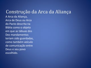 Construção da Arca da Aliança 
A Arca da Aliança, 
Arca de Deus ou Arca 
do Pacto descrita na 
Bíblia como o objeto 
em que as tábuas dos 
Dez mandamentos 
teriam sido guardadas, 
como também veículo 
de comunicação entre 
Deus e seu povo 
escolhido. 
 