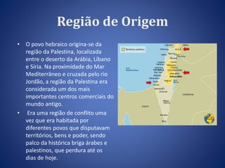 Região de Origem 
• O povo hebraico origina-se da 
região da Palestina, localizada 
entre o deserto da Arábia, Líbano 
e Síria. Na proximidade do Mar 
Mediterrâneo e cruzada pelo rio 
Jordão, a região da Palestina era 
considerada um dos mais 
importantes centros comerciais do 
mundo antigo. 
• Era uma região de conflito uma 
vez que era habitada por 
diferentes povos que disputavam 
territórios, bens e poder, sendo 
palco da histórica briga árabes e 
palestinos, que perdura até os 
dias de hoje. 
 