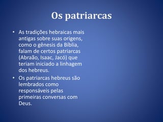 Os patriarcas 
• As tradições hebraicas mais 
antigas sobre suas origens, 
como o gênesis da Bíblia, 
falam de certos patriarcas 
(Abraão, Isaac, Jacó) que 
teriam iniciado a linhagem 
dos hebreus. 
• Os patriarcas hebreus são 
lembrados como 
responsáveis pelas 
primeiras conversas com 
Deus. 
 
