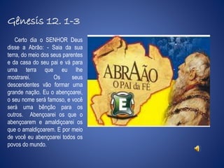 Gênesis 12. 1-3 
Certo dia o SENHOR Deus 
disse a Abrão: - Saia da sua 
terra, do meio dos seus parentes 
e da casa do seu pai e vá para 
uma terra que eu lhe 
mostrarei. Os seus 
descendentes vão formar uma 
grande nação. Eu o abençoarei, 
o seu nome será famoso, e você 
será uma bênção para os 
outros. Abençoarei os que o 
abençoarem e amaldiçoarei os 
que o amaldiçoarem. E por meio 
de você eu abençoarei todos os 
povos do mundo. 
 