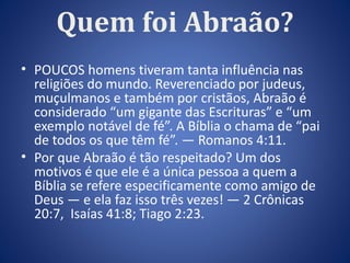 Quem foi Abraão? 
• POUCOS homens tiveram tanta influência nas 
religiões do mundo. Reverenciado por judeus, 
muçulmanos e também por cristãos, Abraão é 
considerado “um gigante das Escrituras” e “um 
exemplo notável de fé”. A Bíblia o chama de “pai 
de todos os que têm fé”. — Romanos 4:11. 
• Por que Abraão é tão respeitado? Um dos 
motivos é que ele é a única pessoa a quem a 
Bíblia se refere especificamente como amigo de 
Deus — e ela faz isso três vezes! — 2 Crônicas 
20:7, Isaías 41:8; Tiago 2:23. 
 