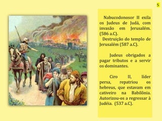 Nabucodonosor II exila
os Judeus de Judá, com
invasão em Jerusalém.
(586 a.C).
Destruição do templo de
Jerusalém (587 a.C).
Judeus obrigados a
pagar tributos e a servir
os dominantes.
Ciro II, líder
persa, repatriou os
hebreus, que estavam em
cativeiro na Babilônia.
Autorizou-os a regressar à
Judéia. (537 a.C).
S
 