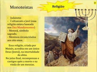 Religião
- Judaísmo
- Cultuavam a Javé (essa
religião estava baseada
nos Dez Mandamentos)
- Menorá, símbolo
sagrado.
- Meninos circuncidados
aos oito anos.
Monoteístas
Essa religião, criada por
Moisés, acredita em um único
Deus (Jeová), na imortalidade
da alma.
No juízo final, recompensas e
castigos após a morte e na
vinda de um messias.
D
 