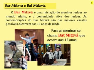 Para as meninas se
chama Bat Mitzvá que
ocorre aos 12 anos.
Bar Mitzvá e Bat Mitzvá:
O Bar Mitzvá é uma iniciação de meninos judeus ao
mundo adulto, e a comunidade ativa dos judeus. As
comemorações do Bar Mitzvá são das maiores escalas
possíveis. Ocorrem aos 13 anos de idade.
S
 