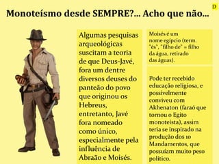 Monoteísmo desde SEMPRE?... Acho que não...
Algumas pesquisas
arqueológicas
suscitam a teoria
de que Deus-Javé,
fora um dentre
diversos deuses do
panteão do povo
que originou os
Hebreus,
entretanto, Javé
fora nomeado
como único,
especialmente pela
influência de
Abraão e Moisés.
Pode ter recebido
educação religiosa, e
possivelmente
conviveu com
Akhenaton (faraó que
tornou o Egito
monoteísta), assim
teria se inspirado na
produção dos 10
Mandamentos, que
possuíam muito peso
político.
Moisés é um
nome egípcio (term.
"és", "filho de" = filho
da água, retirado
das águas).
D
 