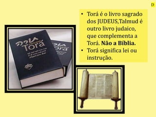• Torá é o livro sagrado
dos JUDEUS,Talmud é
outro livro judaico,
que complementa a
Torá. Não a Bíblia.
• Torá significa lei ou
instrução.
D
 